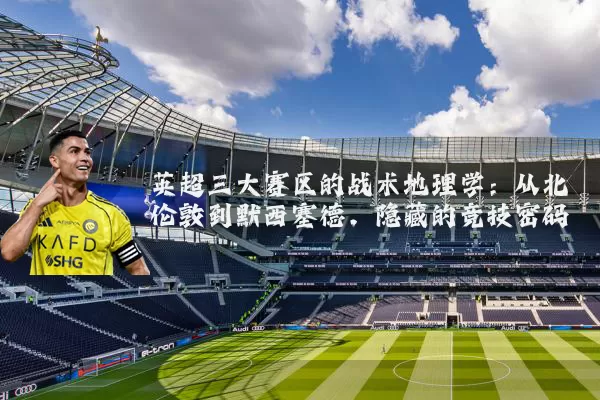 英超三大赛区的战术地理学：从北伦敦到默西塞德，隐藏的竞技密码